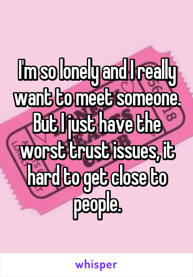 I'm so lonely and I really want to meet someone. But I just have the worst trust issues, it hard to get close to people.