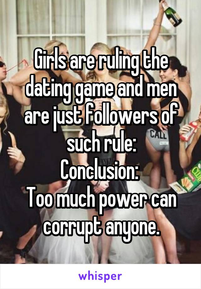 Girls are ruling the dating game and men are just followers of such rule:
Conclusion: 
Too much power can corrupt anyone.