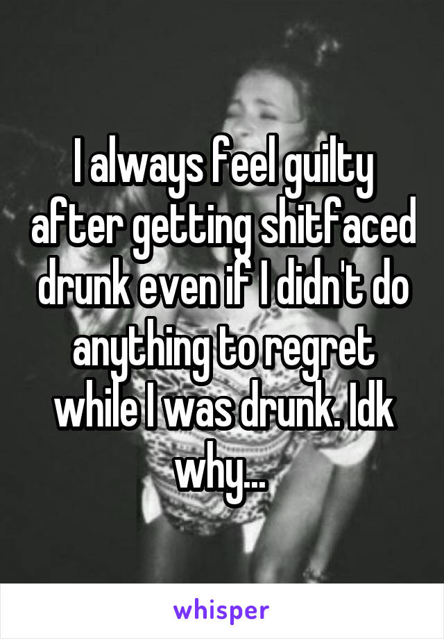 I always feel guilty after getting shitfaced drunk even if I didn't do anything to regret while I was drunk. Idk why... 