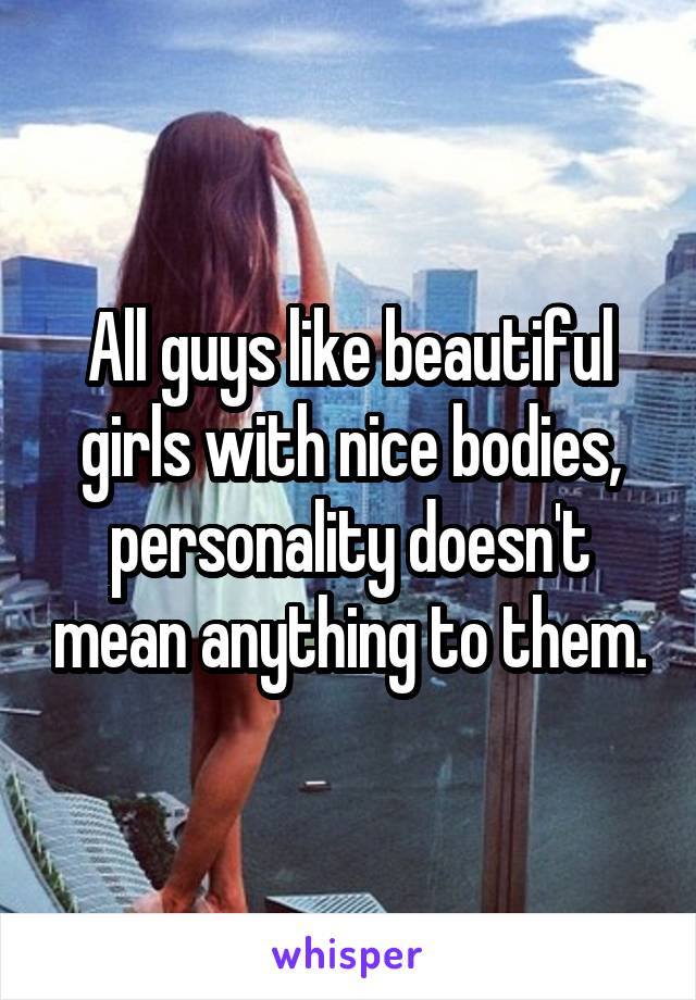 All guys like beautiful girls with nice bodies, personality doesn't mean anything to them.