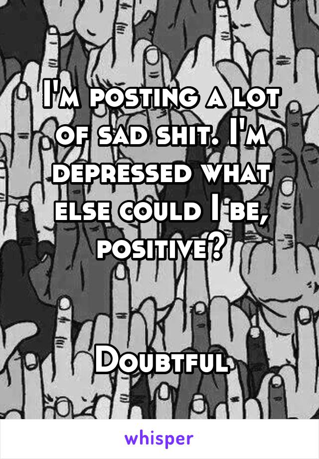 I'm posting a lot of sad shit. I'm depressed what else could I be, positive?


Doubtful