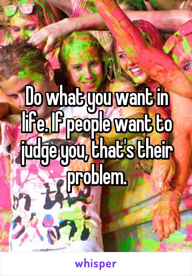 Do what you want in life. If people want to judge you, that's their problem.