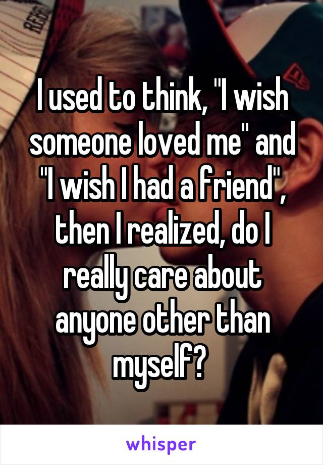 I used to think, "I wish someone loved me" and "I wish I had a friend", then I realized, do I really care about anyone other than myself? 