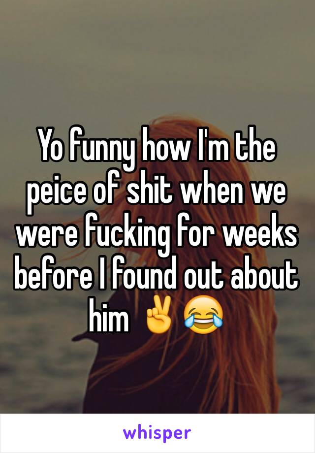 Yo funny how I'm the peice of shit when we were fucking for weeks before I found out about him ✌️😂