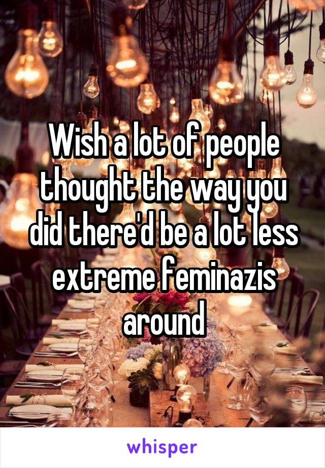 Wish a lot of people thought the way you did there'd be a lot less extreme feminazis around