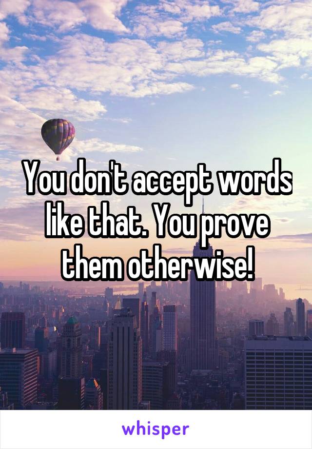 You don't accept words like that. You prove them otherwise!