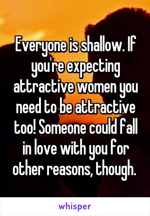 Everyone is shallow. If you're expecting attractive women you need to be attractive too! Someone could fall in love with you for other reasons, though. 