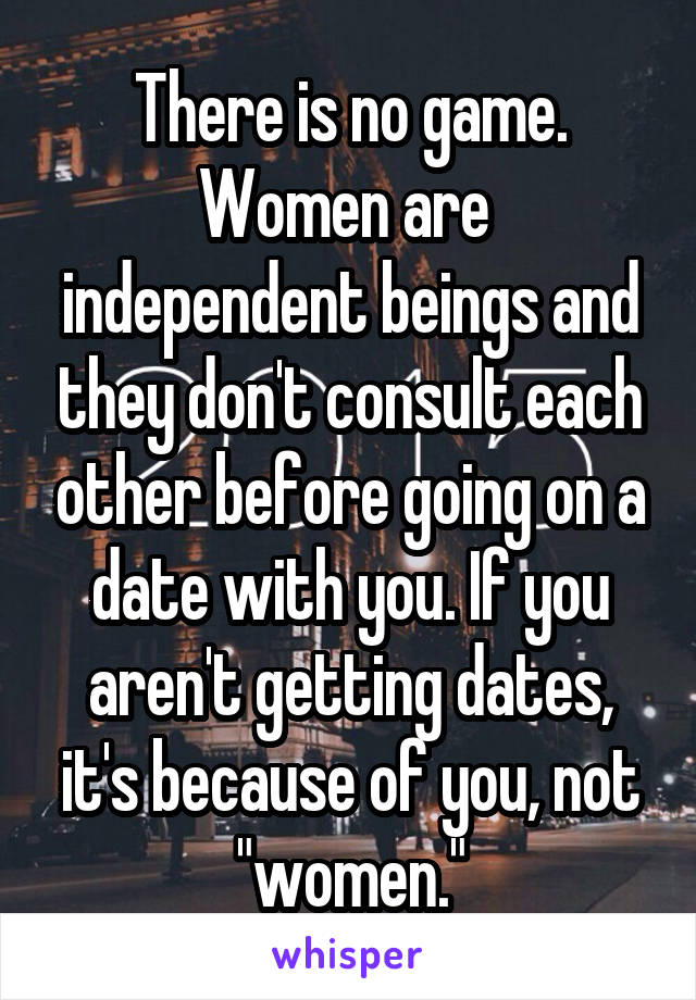 There is no game. Women are  independent beings and they don't consult each other before going on a date with you. If you aren't getting dates, it's because of you, not "women."