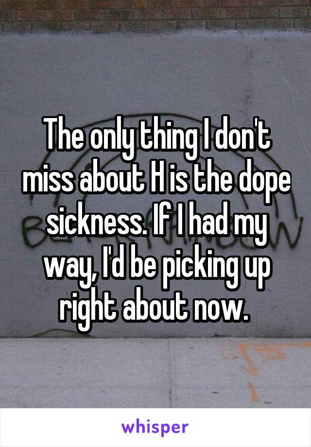 The only thing I don't miss about H is the dope sickness. If I had my way, I'd be picking up right about now. 