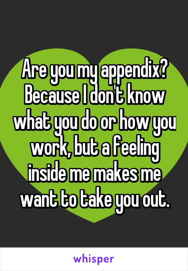 Are you my appendix? Because I don't know what you do or how you work, but a feeling inside me makes me want to take you out.