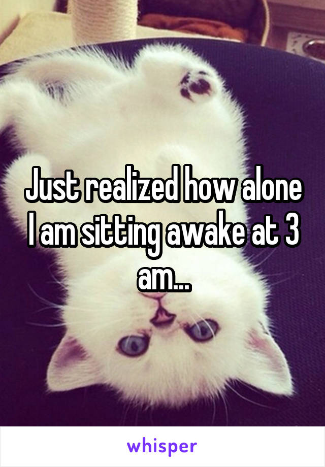 Just realized how alone I am sitting awake at 3 am...