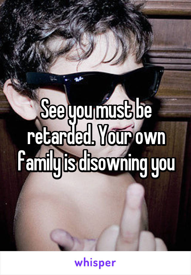 See you must be retarded. Your own family is disowning you