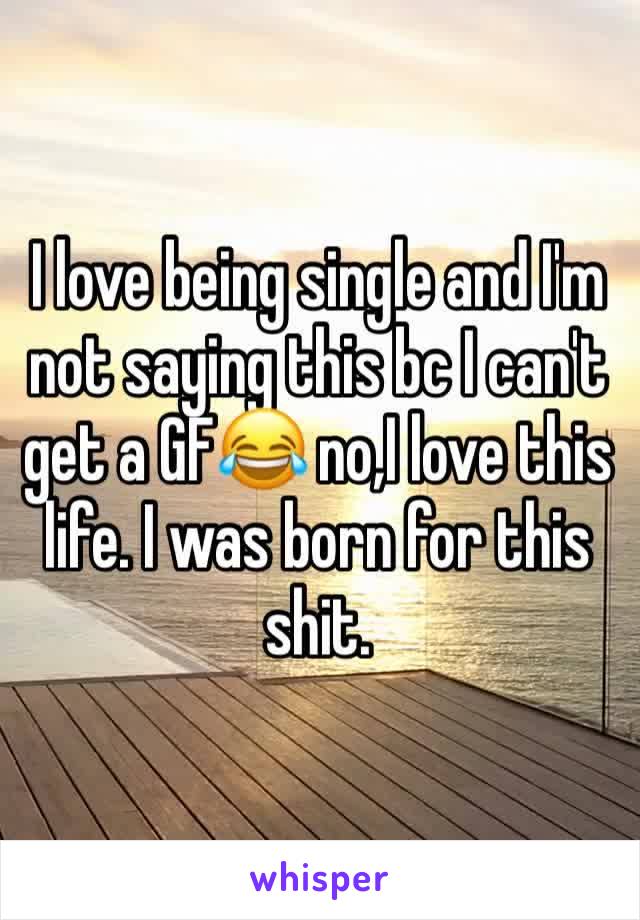 I love being single and I'm not saying this bc I can't get a GF😂 no,I love this life. I was born for this shit.