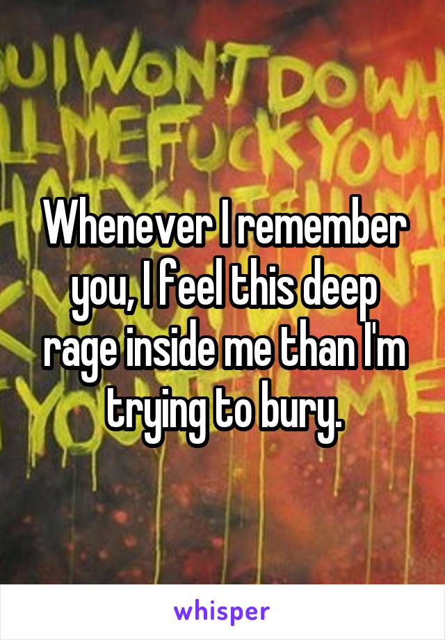 Whenever I remember you, I feel this deep rage inside me than I'm trying to bury.