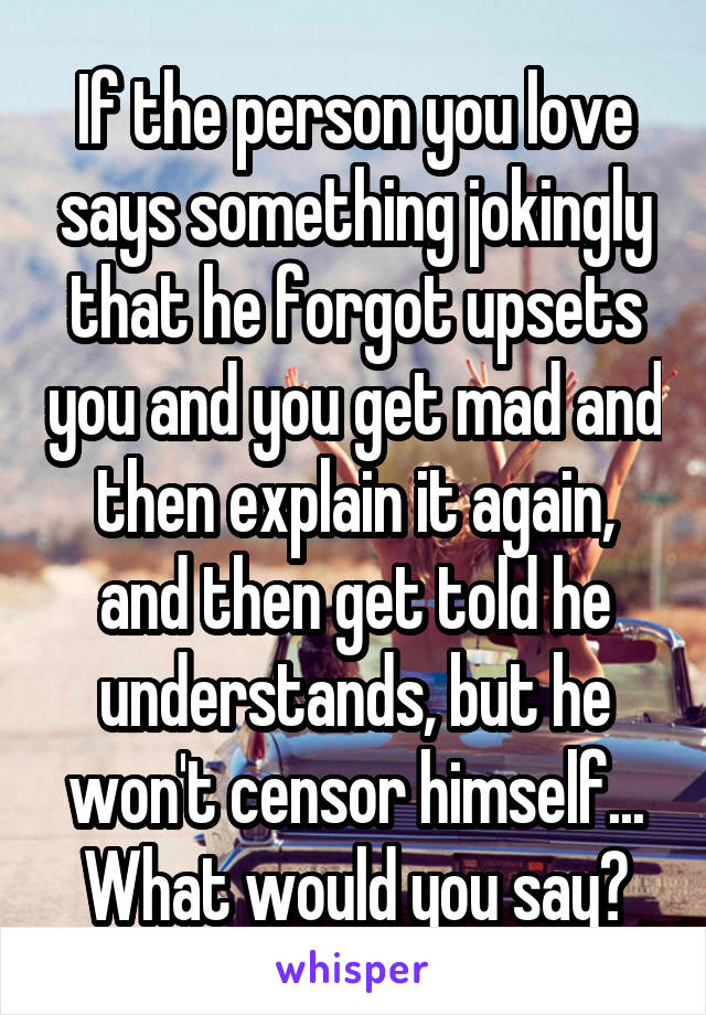 If the person you love says something jokingly that he forgot upsets you and you get mad and then explain it again, and then get told he understands, but he won't censor himself... What would you say?