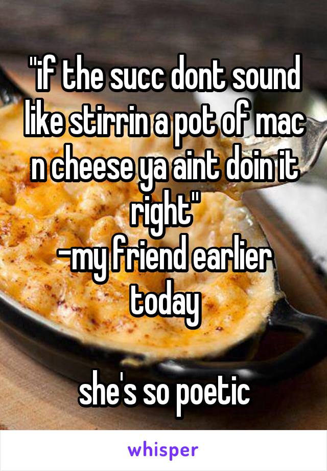 "if the succ dont sound like stirrin a pot of mac n cheese ya aint doin it right"
-my friend earlier today

she's so poetic