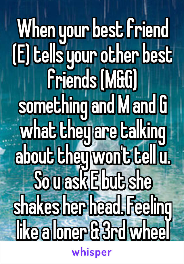 When your best friend (E) tells your other best friends (M&G) something and M and G what they are talking about they won't tell u. So u ask E but she shakes her head. Feeling like a loner & 3rd wheel