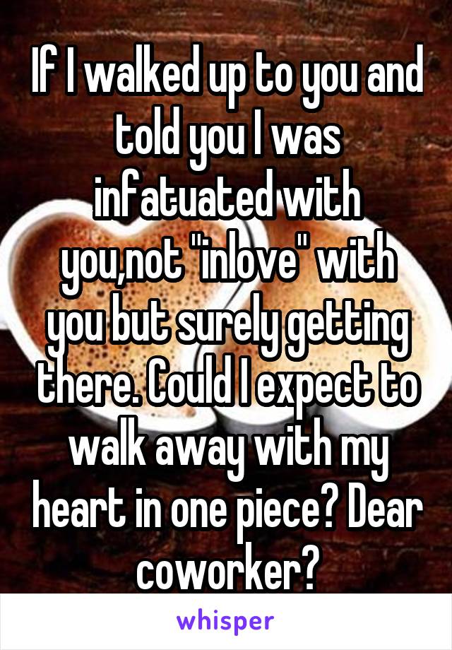 If I walked up to you and told you I was infatuated with you,not "inlove" with you but surely getting there. Could I expect to walk away with my heart in one piece? Dear coworker?