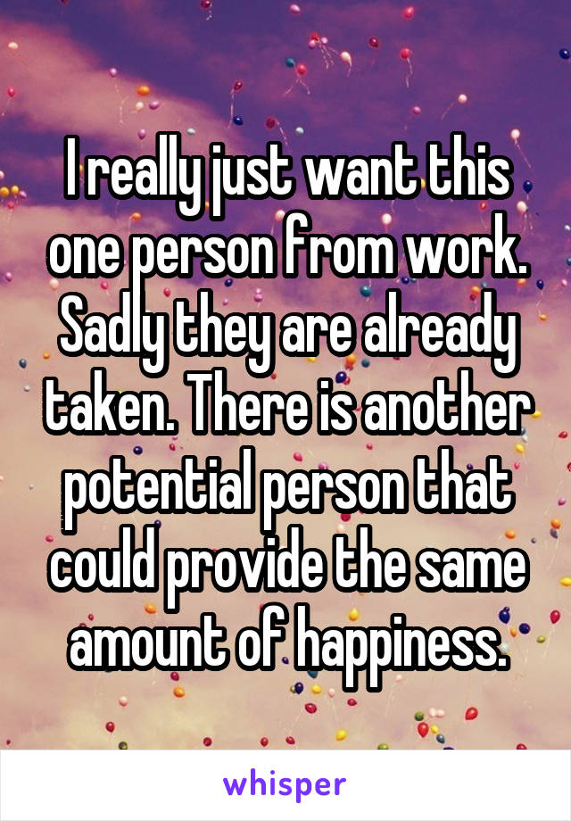 I really just want this one person from work. Sadly they are already taken. There is another potential person that could provide the same amount of happiness.