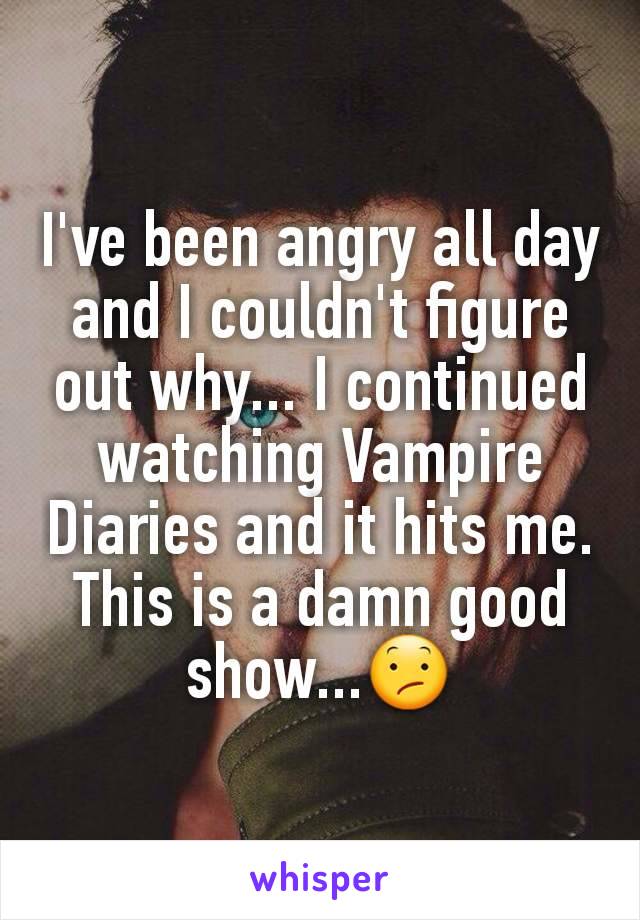 I've been angry all day and I couldn't figure out why... I continued watching Vampire Diaries and it hits me. This is a damn good show...😕