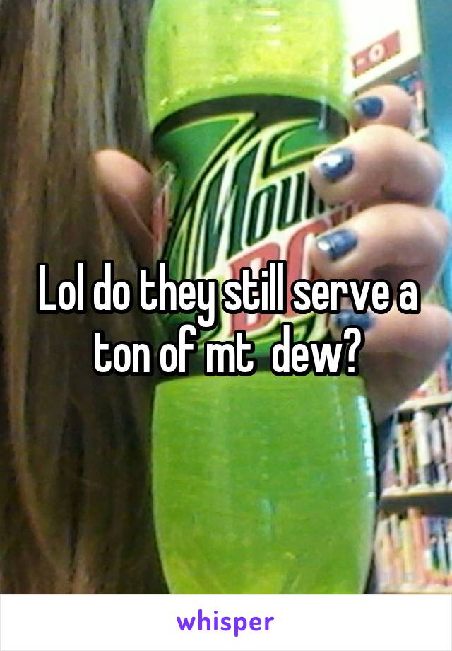 Lol do they still serve a ton of mt  dew?