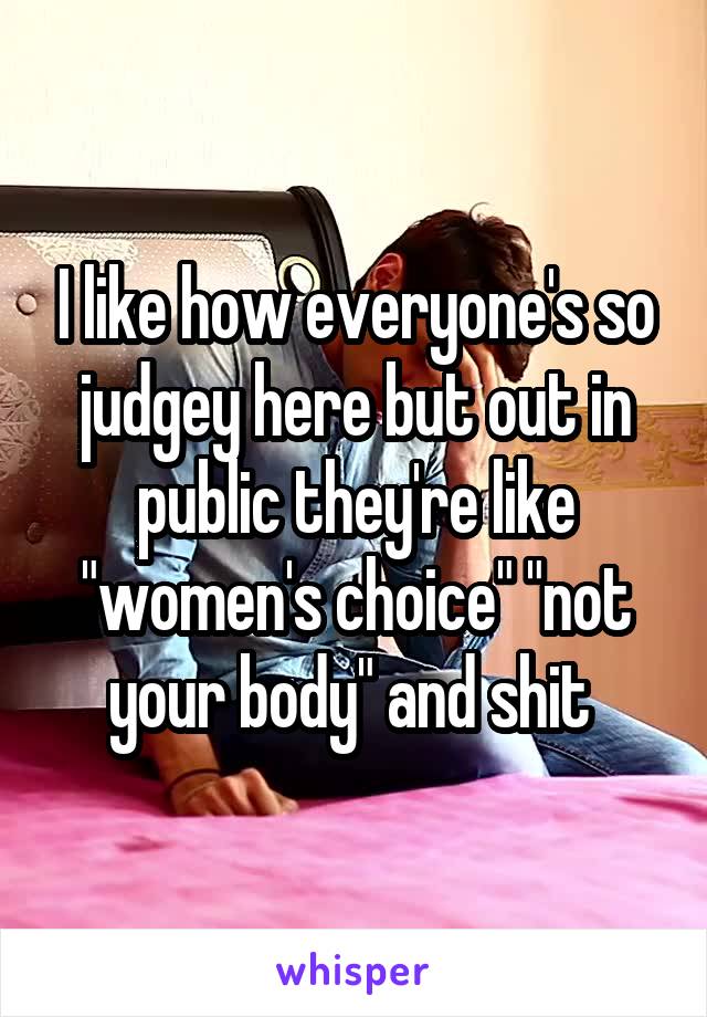 I like how everyone's so judgey here but out in public they're like "women's choice" "not your body" and shit 