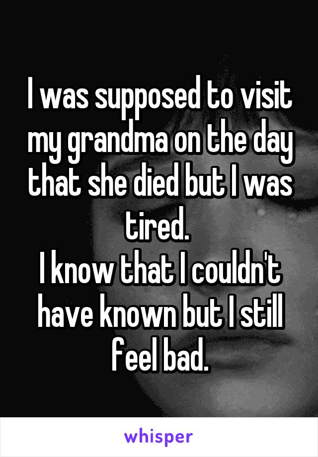 I was supposed to visit my grandma on the day that she died but I was tired. 
I know that I couldn't have known but I still feel bad.