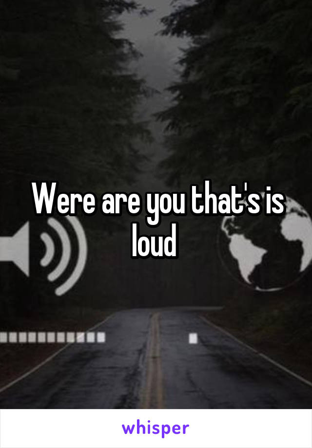 Were are you that's is loud 