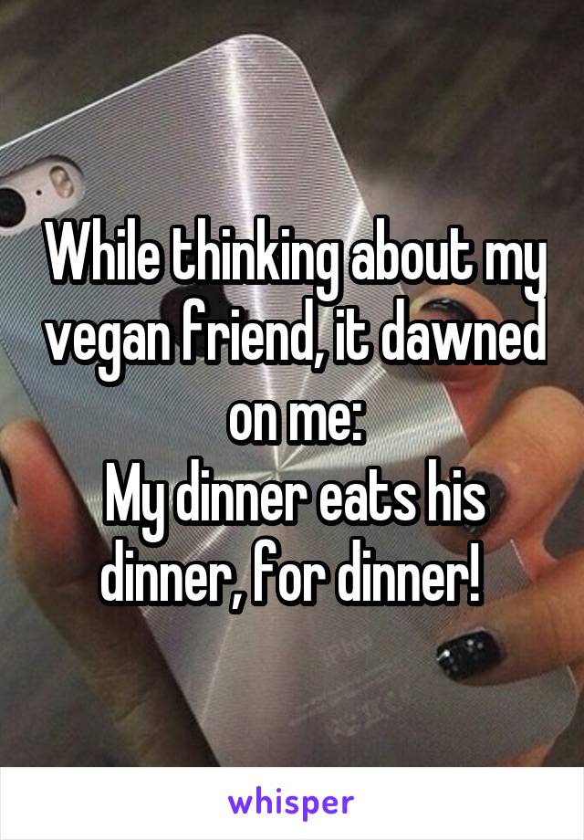 While thinking about my vegan friend, it dawned on me:
My dinner eats his dinner, for dinner! 