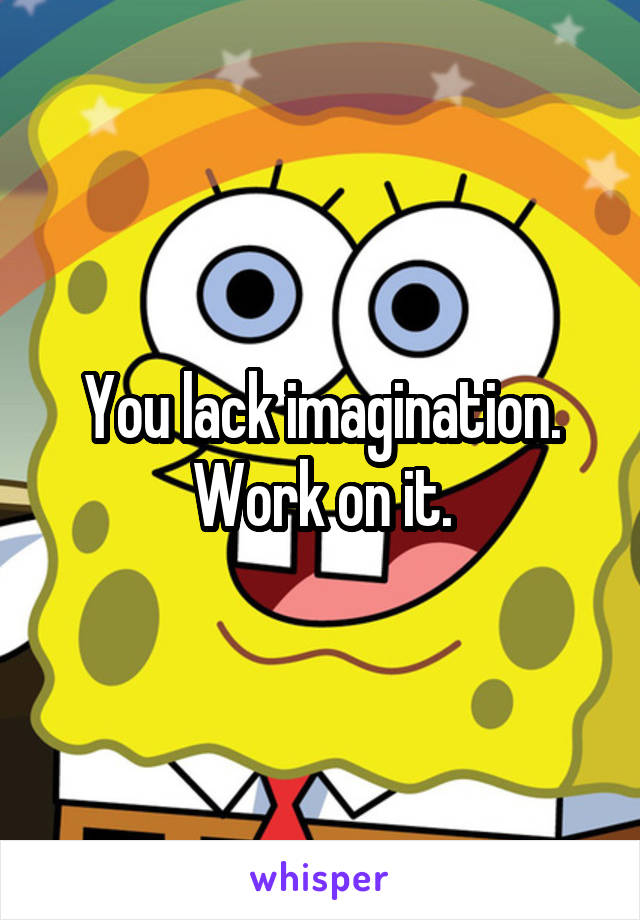 You lack imagination.
Work on it.