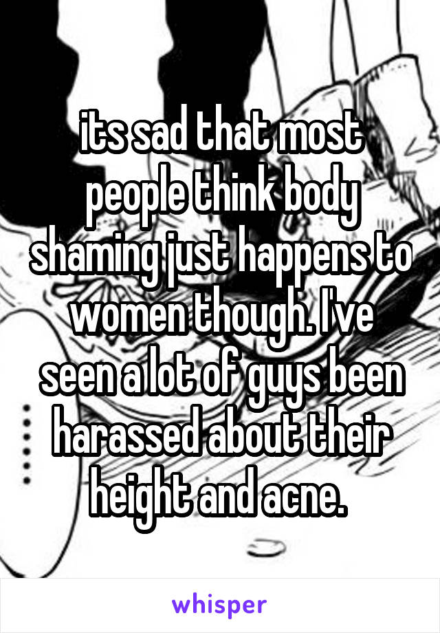 its sad that most people think body shaming just happens to women though. I've seen a lot of guys been harassed about their height and acne. 