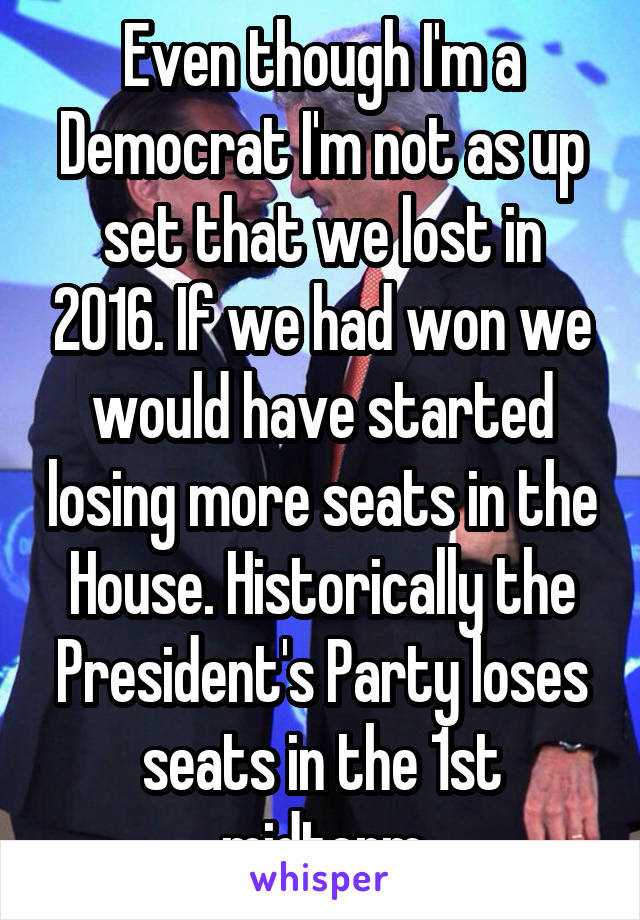 Even though I'm a Democrat I'm not as up set that we lost in 2016. If we had won we would have started losing more seats in the House. Historically the President's Party loses seats in the 1st midterm