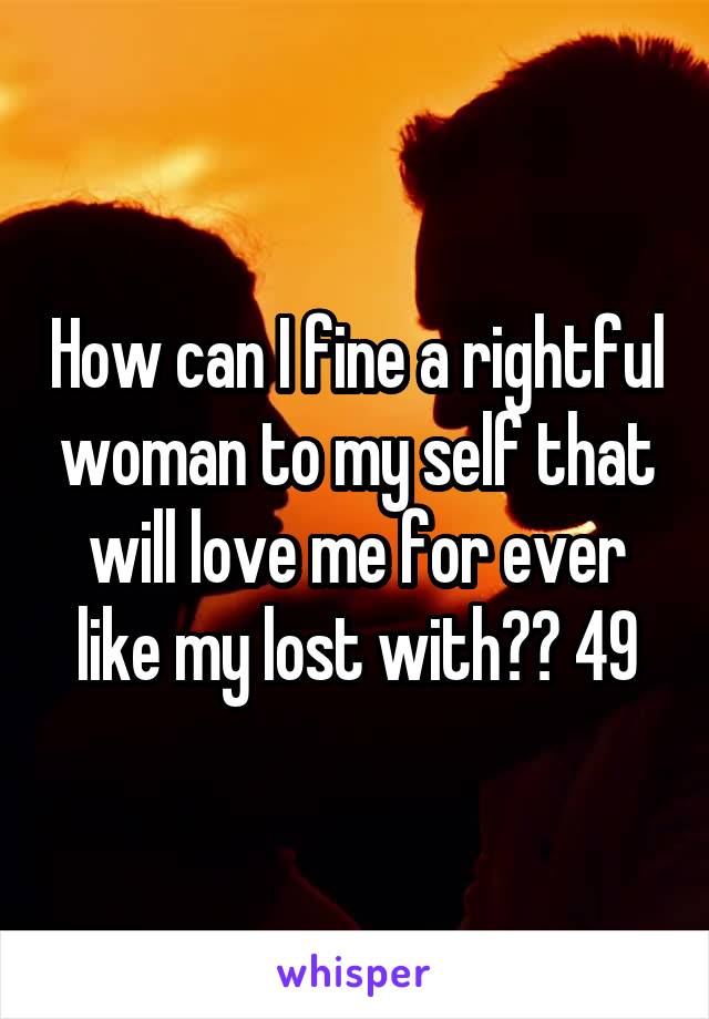 How can I fine a rightful woman to my self that will love me for ever like my lost with?? 49