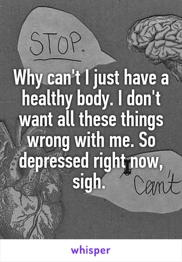 Why can't I just have a healthy body. I don't want all these things wrong with me. So depressed right now, sigh. 