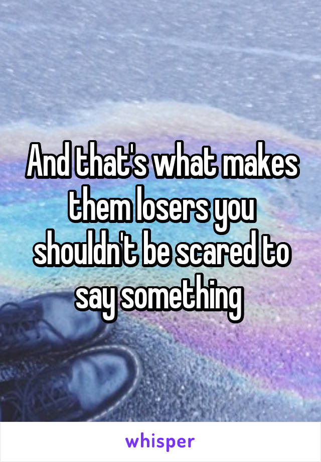 And that's what makes them losers you shouldn't be scared to say something 