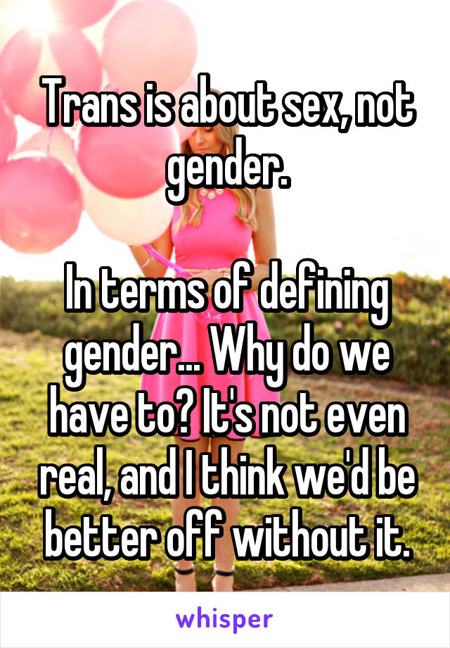 Trans is about sex, not gender.

In terms of defining gender... Why do we have to? It's not even real, and I think we'd be better off without it.