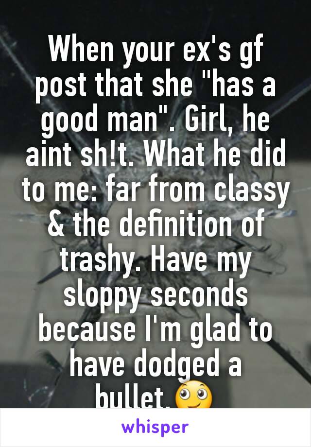 When your ex's gf post that she "has a good man". Girl, he aint sh!t. What he did to me: far from classy & the definition of trashy. Have my sloppy seconds because I'm glad to have dodged a bullet.🙄