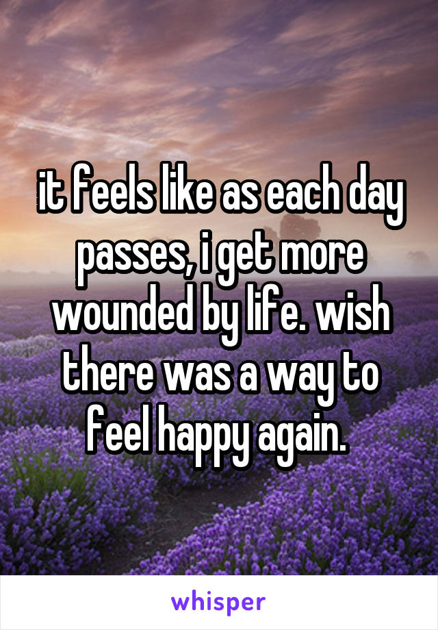 it feels like as each day passes, i get more wounded by life. wish there was a way to feel happy again. 