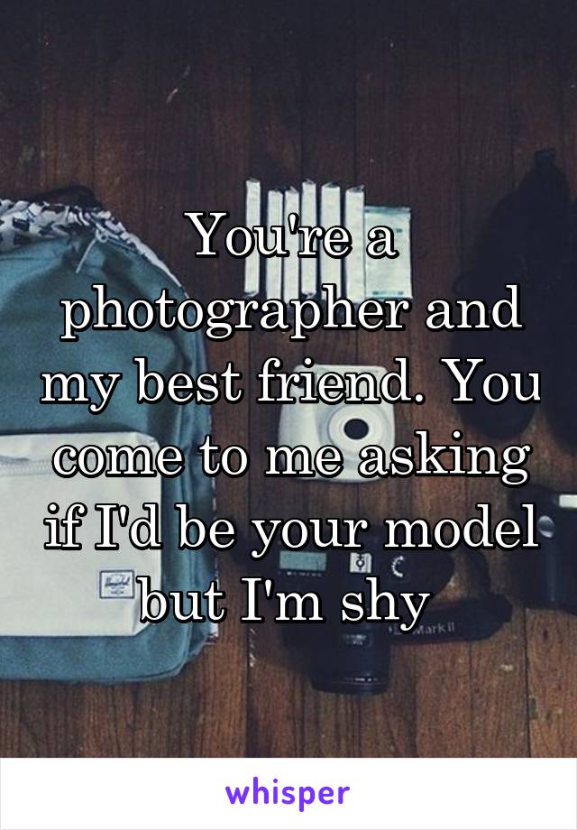 You're a photographer and my best friend. You come to me asking if I'd be your model but I'm shy 