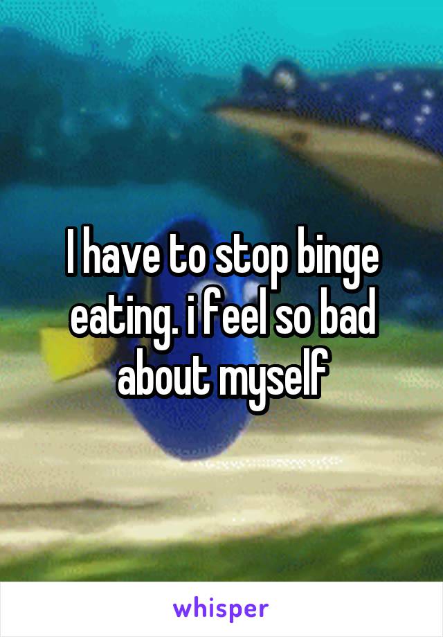 I have to stop binge eating. i feel so bad about myself