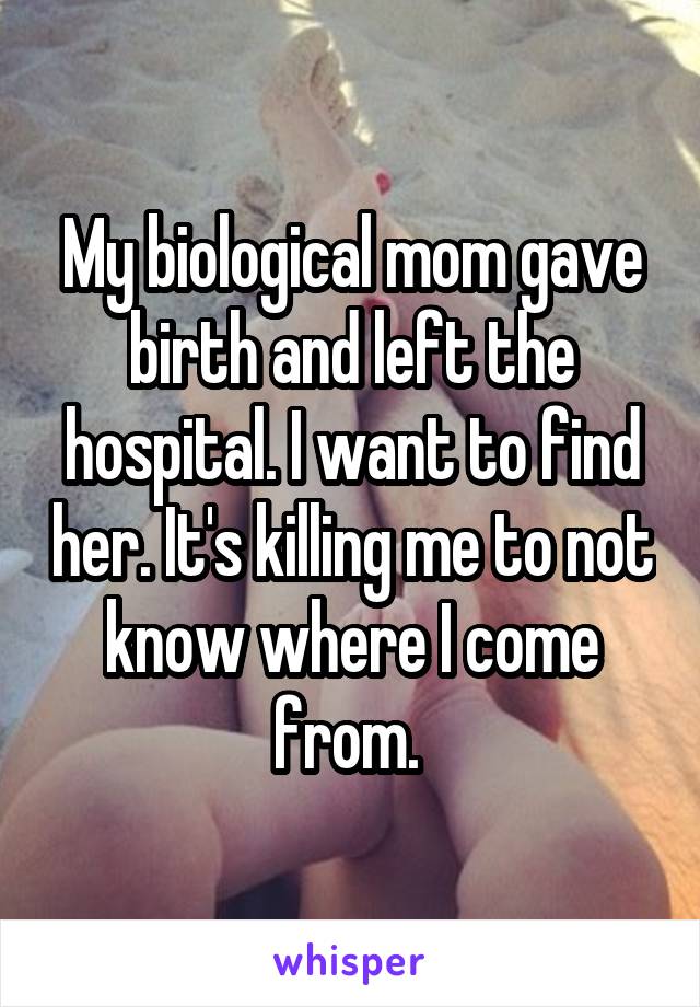 My biological mom gave birth and left the hospital. I want to find her. It's killing me to not know where I come from. 