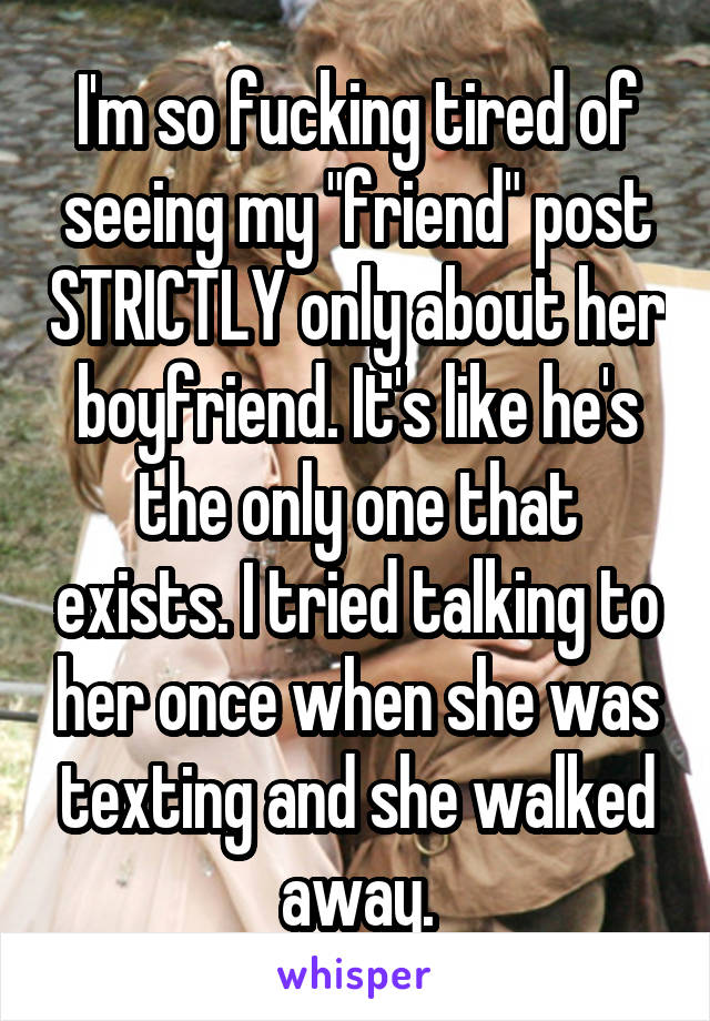 I'm so fucking tired of seeing my "friend" post STRICTLY only about her boyfriend. It's like he's the only one that exists. I tried talking to her once when she was texting and she walked away.