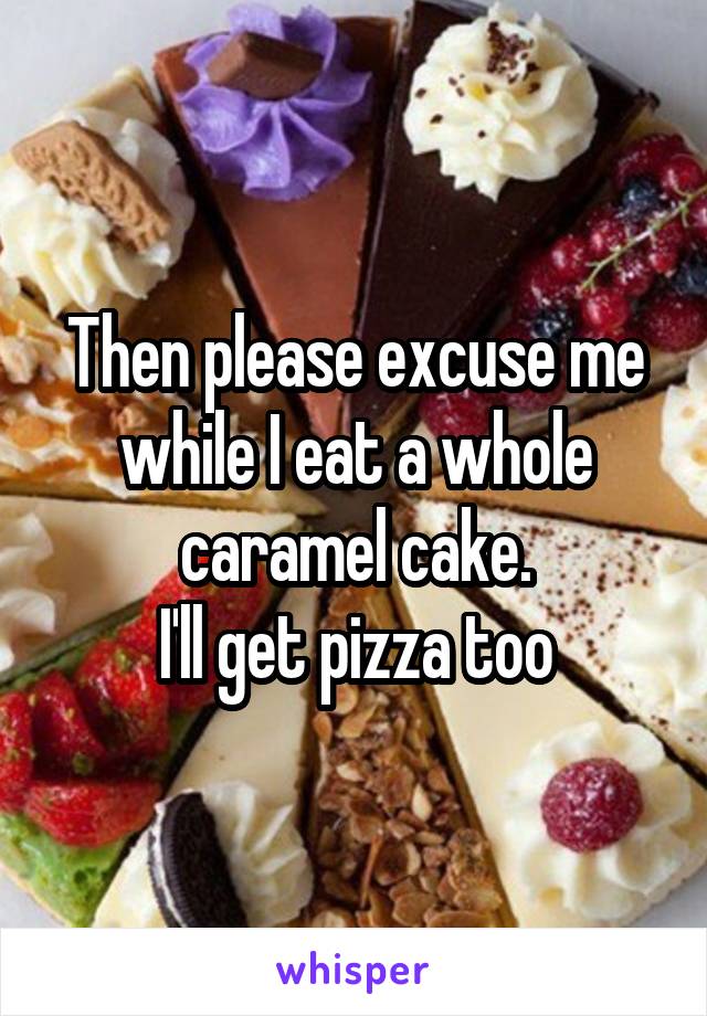 Then please excuse me while I eat a whole caramel cake.
I'll get pizza too