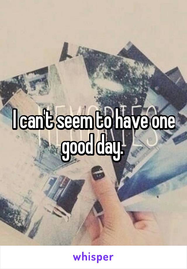 I can't seem to have one good day. 