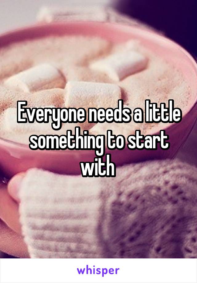 Everyone needs a little something to start with 