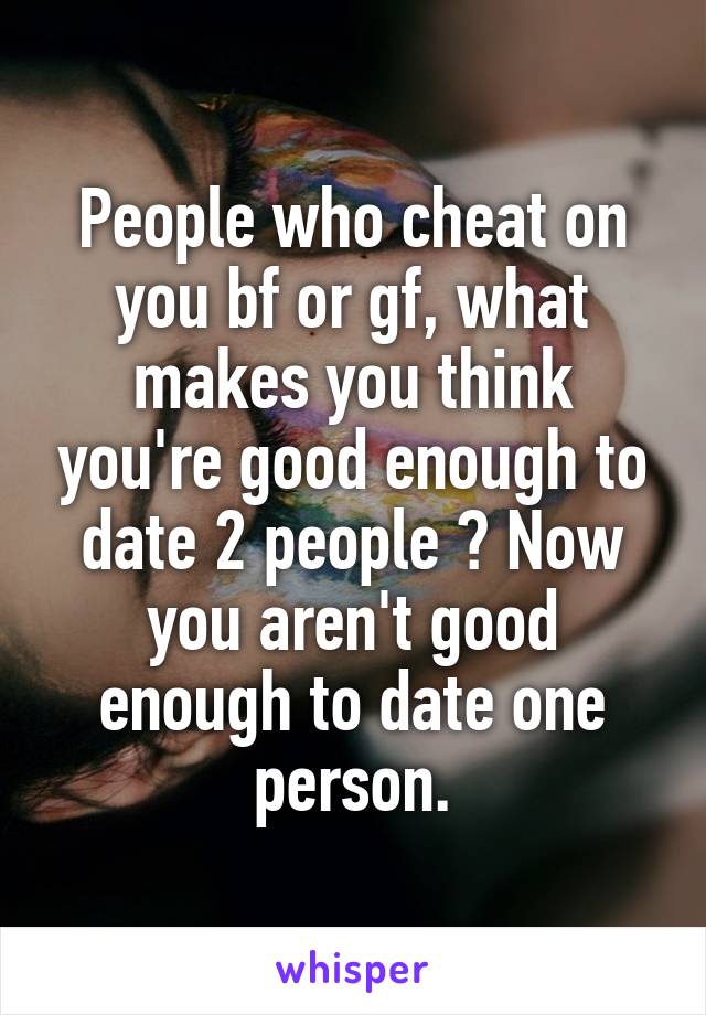 People who cheat on you bf or gf, what makes you think you're good enough to date 2 people ? Now you aren't good enough to date one person.