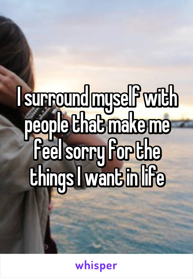 I surround myself with people that make me feel sorry for the things I want in life