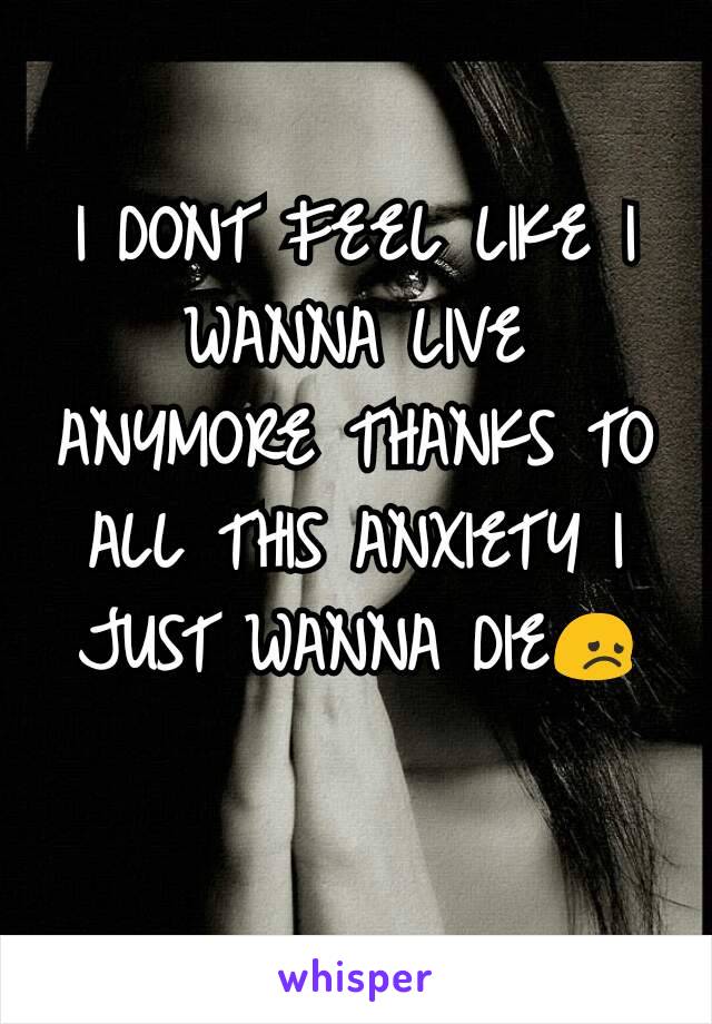 I DONT FEEL LIKE I WANNA LIVE ANYMORE THANKS TO ALL THIS ANXIETY I JUST WANNA DIE😞
