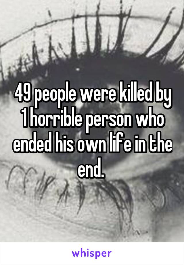 49 people were killed by 1 horrible person who ended his own life in the end. 