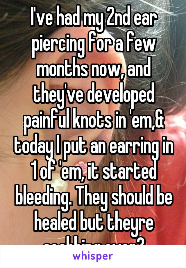 I've had my 2nd ear piercing for a few months now, and they've developed painful knots in 'em,& today I put an earring in 1 of 'em, it started bleeding. They should be healed but theyre scabbing over?